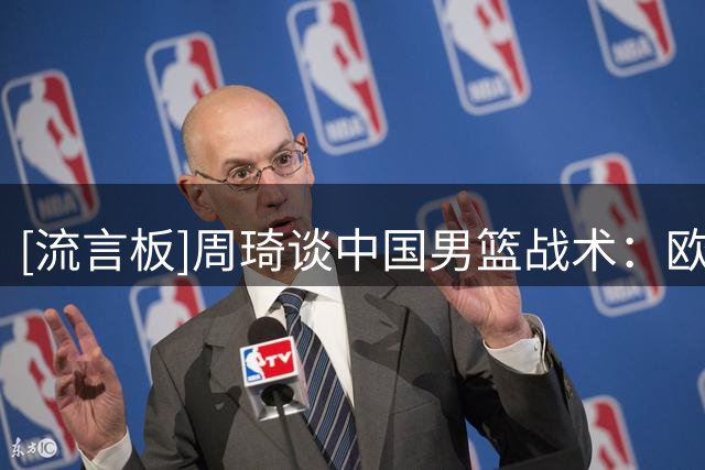 [流言板]周琦谈中国男篮战术：欧洲球队应变快&所以显得我们像没战术